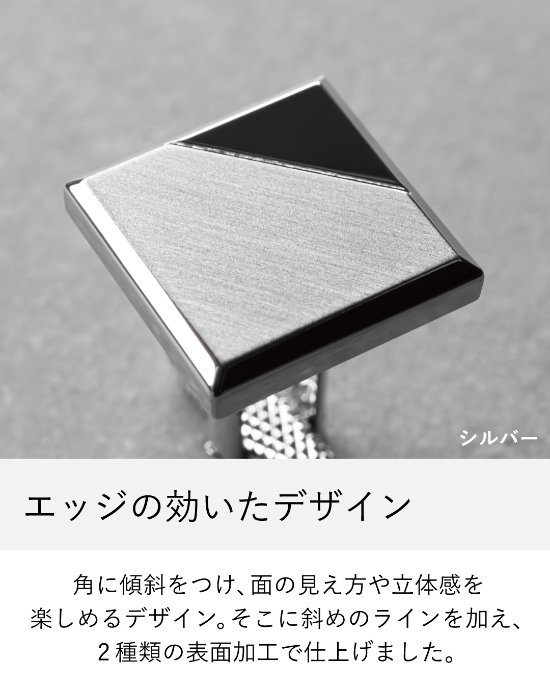 角に傾斜をつけた立体的なスクエアデザインと2種類の表面加工