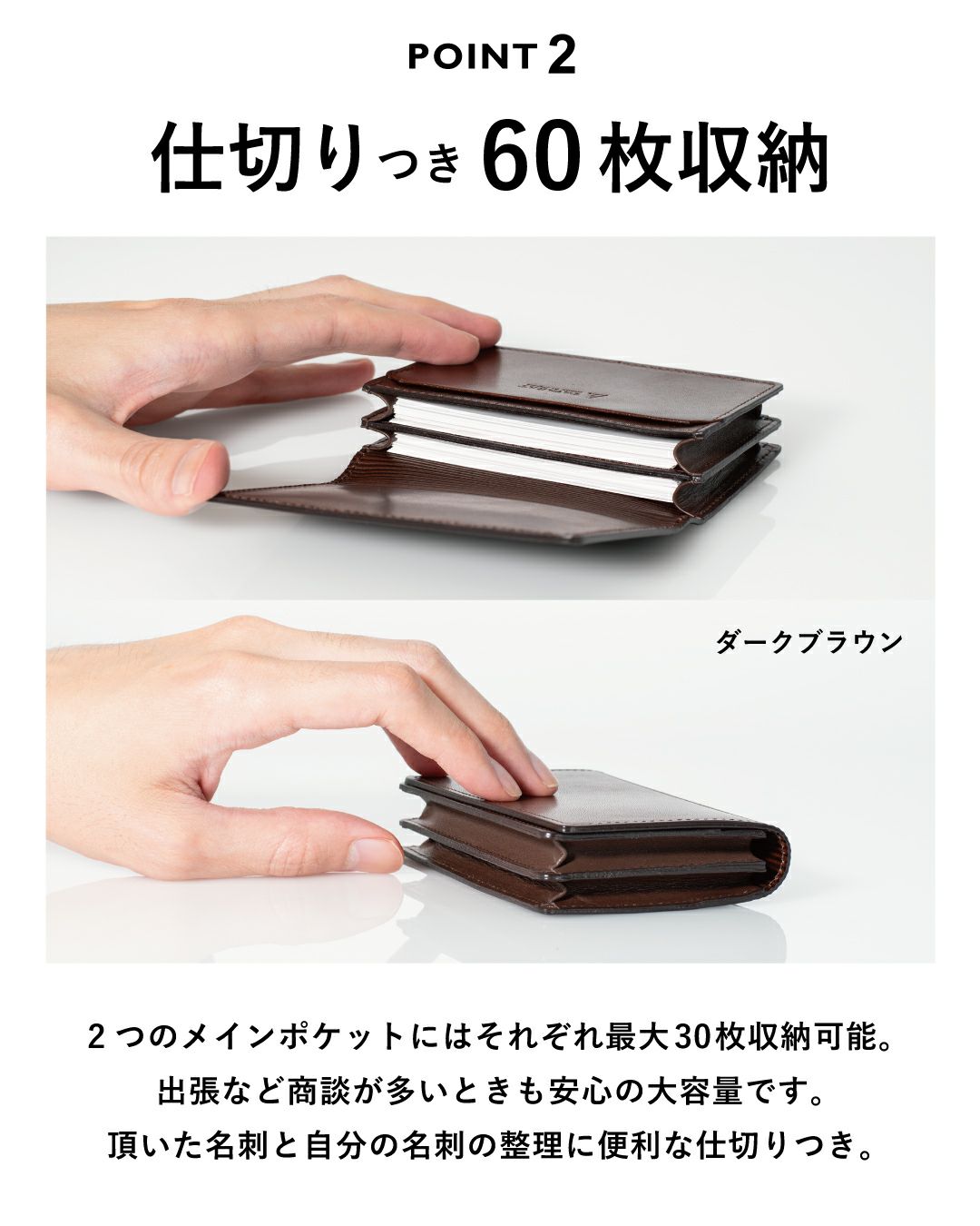 仕切り付き60枚収納 ２つのメインポケットにはそれぞれ最大30枚収納可能。出張など商談が多いときも安心の大容量です。いただいた名刺と自分の名刺の整理に便利な収納付き。