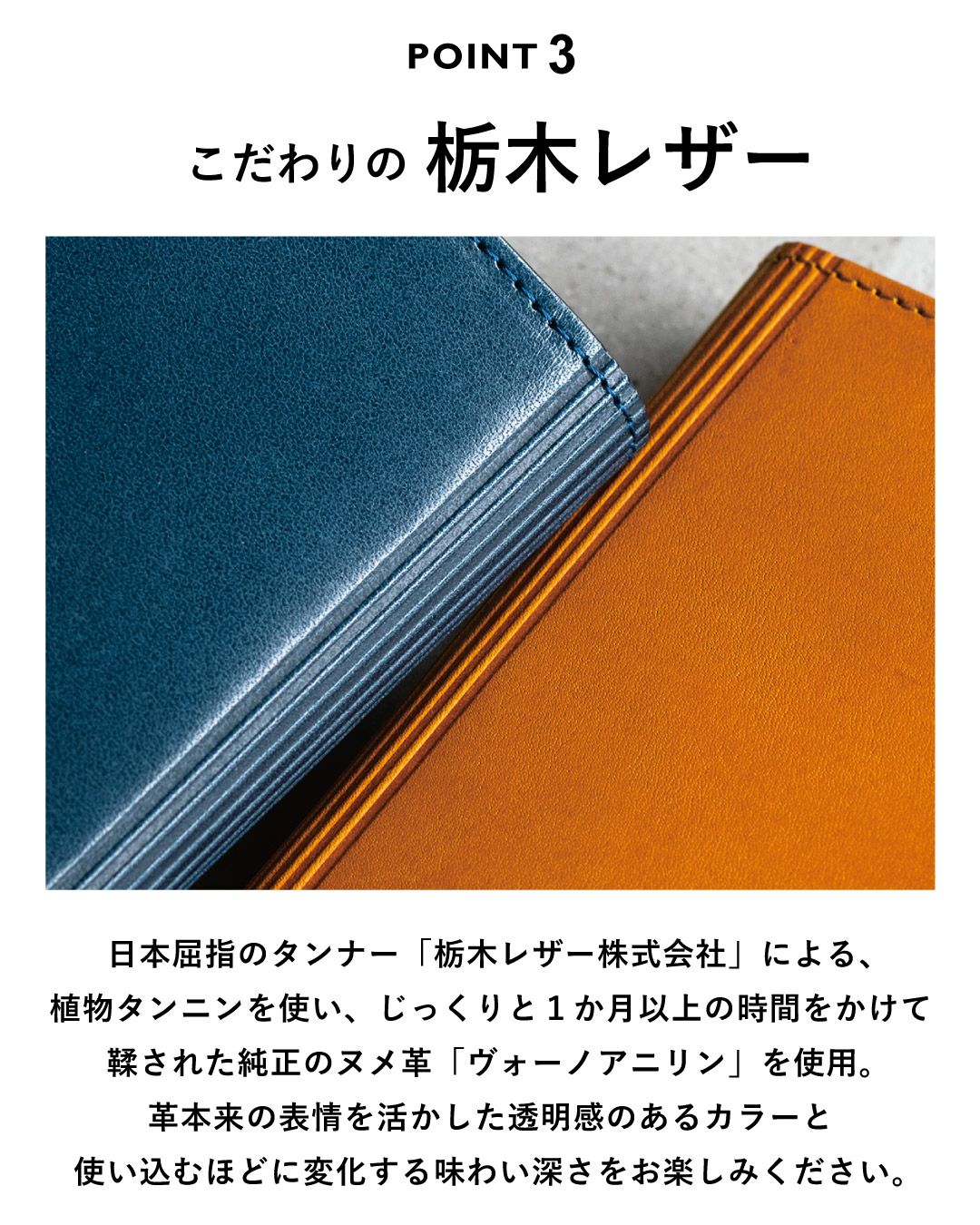 こだわりの栃木レザー 日本屈指のタンナー「栃木レザー株式会社」による植物タンニンを使い、じっくりと１か月以上時間をかけて鞣された純正のヌメ革「ヴォーノアニリン」を使用。革本来の表情を活かした透明感のあるカラーと使い込むほどに変化する味わい深さをお楽しみください。