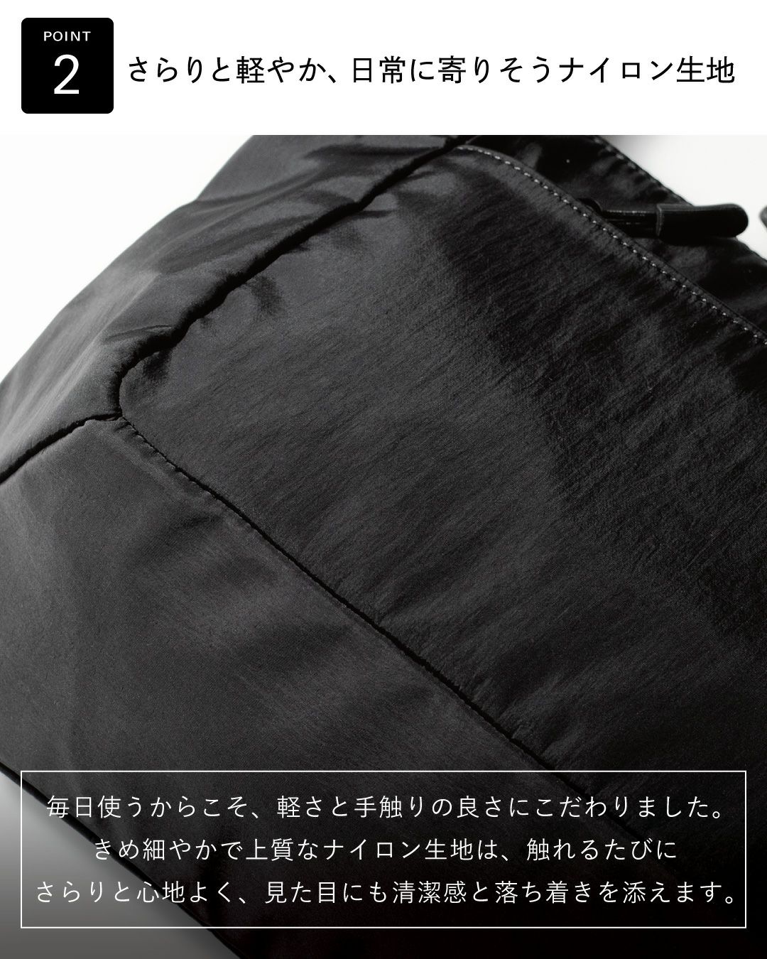 きめ細やかで上質なナイロン生地。清潔感と落ち着きを添えます。